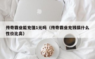 传奇霸业能充值1元吗（传奇霸业充钱搞什么性价比高）